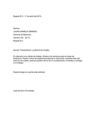 Bogotá D.C., 11 de abril del 2013.

Señora
LAURA DANIELA OBANDO
Gerente de Becanica.
Carrera 72b 6d 73
Bogotá D.C

Asunto: Presentación y solicitud de empleo
En atención a su oferta de trabajo, ofrezco mis servicios para el cargo de
Celaduría. Poseo 3 años de experiencia laboral en Servimed, empresa líder del
ramo en la cuidad; quienes pueden dar fe de mi cumplimiento, honradez y entrega
a mi trabajo.

Espero tenga en cuenta esta solicitud.

José Anchico Fernández.

 