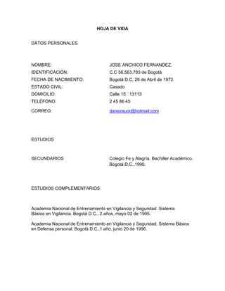 HOJA DE VIDA
DATOS PERSONALES

NOMBRE:

JOSE ANCHICO FERNANDEZ.

IDENTIFICACIÓN:

C.C 56.563.783 de Bogotá

FECHA DE NACIMIENTO:

Bogotá D.C, 26 de Abril de 1973

ESTADO CIVIL:

Casado

DOMICILIO:

Calle 15 13113

TELÉFONO:

2 45 86 45

CORREO:

daniorauor@hotmail.com

ESTUDIOS

SECUNDARIOS

Colegio Fe y Alegría, Bachiller Académico.
Bogotá D.C.,1990.

ESTUDIOS COMPLEMENTARIOS

Academia Nacional de Entrenamiento en Vigilancia y Seguridad. Sistema
Básico en Vigilancia. Bogotá D.C., 2 años, mayo 02 de 1995.
Academia Nacional de Entrenamiento en Vigilancia y Seguridad. Sistema Básico
en Defensa personal. Bogotá D.C.,1 año, junio 20 de 1996.

 