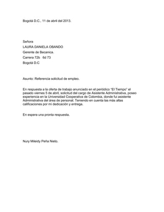 Bogotá D.C., 11 de abril del 2013.

Señora
LAURA DANIELA OBANDO
Gerente de Becanica.
Carrera 72b 6d 73
Bogotá D.C

Asunto: Referencia solicitud de empleo.
En respuesta a la oferta de trabajo anunciado en el periódico “El Tiempo” el
pasado viernes 5 de abril, solicitud del cargo de Asistente Administrativa, poseo
experiencia en la Universidad Cooperativa de Colombia, donde fui asistente
Administrativa del área de personal. Teniendo en cuenta las más altas
calificaciones por mi dedicación y entrega.
En espera una pronta respuesta.

Nury Mileidy Peña Nieto.

 
