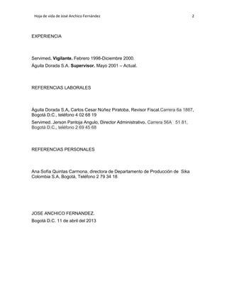 Hoja de vida de José Anchico Fernández

2

EXPERIENCIA

Servimed. Vigilante. Febrero 1998-Diciembre 2000.
Águila Dorada S.A. Supervisor. Mayo 2001 – Actual.

REFERENCIAS LABORALES

Águila Dorada S.A, Carlos Cesar Núñez Piratoba, Revisor Fiscal.Carrera 6a 1867,
Bogotá D.C., teléfono 4 02 68 19
Servimed. Jerson Pantoja Angulo, Director Administrativo. Carrera 56A 51 81,
Bogotá D.C., teléfono 2 69 45 68

REFERENCIAS PERSONALES

Ana Sofía Quintas Carmona, directora de Departamento de Producción de Sika
Colombia S.A, Bogotá, Teléfono 2 79 34 18

JOSE ANCHICO FERNANDEZ.
Bogotá D.C. 11 de abril del 2013

 