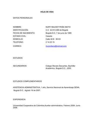 HOJA DE VIDA
DATOS PERSONALES

NOMBRE:

NURY MILEIDY PEÑA NIETO

IDENTIFICACIÓN:

C.C 42.913.589 de Bogotá

FECHA DE NACIMIENTO:

Bogotá D.C, 7 de junio de 1989

ESTADO CIVIL:

Casada

DOMICILIO:

Calle 48 B 80-53

TELÉFONO:

2 14 25 15

CORREO:

ñurymiliero@hotmail.com

ESTUDIOS

SECUNDARIOS

Colegio Renato Descartes, Bachiller
Académico. Bogotá D.C., 2005.

ESTUDIOS COMPLEMENTARIOS
ASISTENCIA ADMINISTRATIVA, 1 año, Servicio Nacional de Aprendizaje SENA,
Bogotá D.C., Agosto 18 de 2007.

EXPERIENCIA
Universidad Cooperativa de Colombia.Auxiliar administrativo. Febrero 2008- Junio
2008.

 
