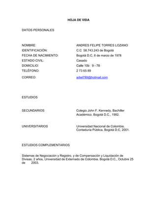 HOJA DE VIDA
DATOS PERSONALES

NOMBRE:

ANDRES FELIPE TORRES LOZANO

IDENTIFICACIÓN:

C.C 58.743.243 de Bogotá

FECHA DE NACIMIENTO:

Bogotá D.C, 6 de marzo de 1978

ESTADO CIVIL:

Casado

DOMICILIO:

Calle 10b 9 - 78

TELÉFONO:

2 73 65 89

CORREO:

adiel789@hotmail.com

ESTUDIOS

SECUNDARIOS

Colegio John F. Kennedy, Bachiller
Académico. Bogotá D.C., 1992.

UNIVERSITARIOS

Universidad Nacional de Colombia,
Contaduría Pública, Bogotá D.C, 2001.

ESTUDIOS COMPLEMENTARIOS

Sistemas de Negociación y Registro, y de Compensación y Liquidación de
Divisas, 2 años, Universidad de Externado de Colombia. Bogotá D.C., Octubre 25
de
2003.

 