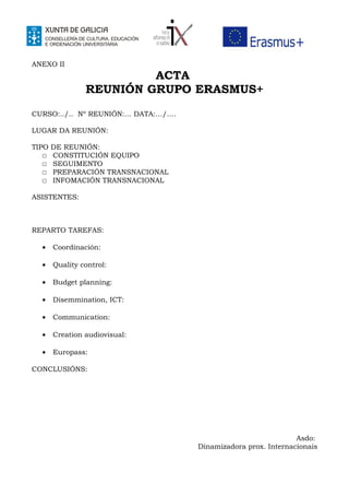 ANEXO II
ACTA
REUNIÓN GRUPO ERASMUS+
CURSO:../.. Nº REUNIÓN:… DATA:…/….
LUGAR DA REUNIÓN:
TIPO DE REUNIÓN:
☐ CONSTITUCIÓN EQUIPO
☐ SEGUIMENTO
☐ PREPARACIÓN TRANSNACIONAL
☐ INFOMACIÓN TRANSNACIONAL
ASISTENTES:
REPARTO TAREFAS:
• Coordinación:
• Quality control:
• Budget planning:
• Disemmination, ICT:
• Communication:
• Creation audiovisual:
• Europass:
CONCLUSIÓNS:
Asdo:
Dinamizadora prox. Internacionais
 