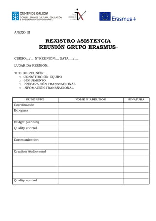ANEXO III
REXISTRO ASISTENCIA
REUNIÓN GRUPO ERASMUS+
CURSO:../.. Nº REUNIÓN:… DATA:…/….
LUGAR DA REUNIÓN:
TIPO DE REUNIÓN:
☐ CONSTITUCIÓN EQUIPO
☐ SEGUIMENTO
☐ PREPARACIÓN TRANSNACIONAL
☐ INFOMACIÓN TRANSNACIONAL
SUBGRUPO NOME E APELIDOS SINATURA
Coordinación
Europass
Budget planning
Quality control
Communication
Creation Audiovisual
Quality control
 