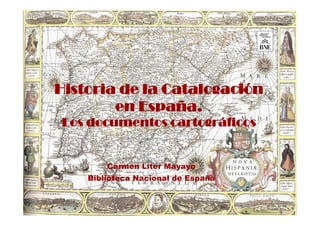Historia de la Catalogación
        en España.
Los documentos cartográficos


        Carmen Líter Mayayo
    Biblioteca N...