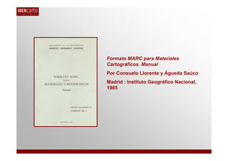 Formato MARC para Materiales
Cartográficos. Manual
Por Consuelo Llorente y Águeda Saúco
Madrid : Instituto Geográfico Naci...