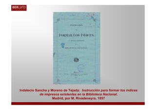 Indalecio Sancha y Moreno de Tejada: Instrucción para formar los índices
            de impresos existentes en la Biblioteca Nacional.
                    Madrid, por M. Rivadeneyra, 1857
 