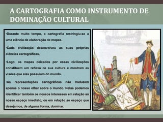 A CARTOGRAFIA COMO INSTRUMENTO DE
  DOMINAÇÃO CULTURAL
•Durante muito tempo, a cartografia restringiu-se a
uma ciência de elaboração de mapas.

•Cada    civilização   desenvolveu   as   suas   próprias
ciências cartográficas.

•Logo, os mapas deixados por essas civilizações
constituem um reflexo de sua cultura e mostram as
visões que elas possuíam do mundo.

•As     representações    cartográficas   não    traduzem
apenas o nosso olhar sobre o mundo. Nelas podemos
identificar também os nossos interesses em relação ao
nosso espaço imediato, ou em relação ao espaço que
desejamos, de alguma forma, dominar.
 