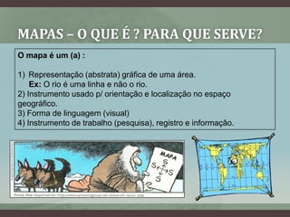 MAPAS – O QUE É ? PARA QUE SERVE?
O mapa é um (a) :

1) Representação (abstrata) gráfica de uma área.
    Ex: O rio é uma linha e não o rio.
2) Instrumento usado p/ orientação e localização no espaço
geográfico.
3) Forma de linguagem (visual)
4) Instrumento de trabalho (pesquisa), registro e informação.
 