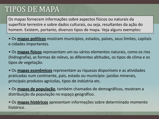 TIPOS DE MAPA
Os mapas fornecem informações sobre aspectos físicos ou naturais da
superfície terrestre e sobre dados culturais, ou seja, resultantes da ação do
homem. Existem, portanto, diversos tipos de mapa. Veja alguns exemplos:

• Os mapas políticos mostram municípios, estados, países, seus limites, capitais
e cidades importantes.
• Os mapas físicos representam um ou vários elementos naturais, como os rios
(hidrografia), as formas de relevo, as diferentes altitudes, os tipos de clima e os
tipos de vegetação.
• Os mapas econômicos representam as riquezas disponíveis e as atividades
praticadas num continente, país, estado ou município: jazidas minerais,
principais produtos agrícolas, tipos de indústria etc.
• Os mapas de população, também chamados de demográficos, mostram a
distribuição da população no espaço geográfico.
• Os mapas históricos apresentam informações sobre determinado momento
histórico.
 