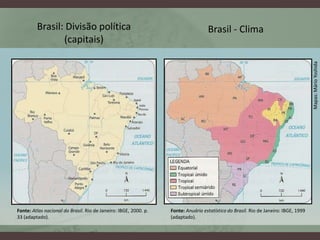 Brasil: Divisão política                                                  Brasil - Clima
                (capitais)




                                                                                                                                     Mapas: Mário Yoshida
Fonte: Atlas nacional do Brasil. Rio de Janeiro: IBGE, 2000. p.   Fonte: Anuário estatístico do Brasil. Rio de Janeiro: IBGE, 1999
33 (adaptado).                                                    (adaptado).
 