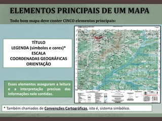 ELEMENTOS PRINCIPAIS DE UM MAPA
   Todo bom mapa deve conter CINCO elementos principais:




             TÍTULO
    LEGENDA (símbolos e cores)*
             ESCALA
   COORDENADAS GEOGRÁFICAS
          ORIENTAÇÃO



  Esses elementos asseguram a leitura
  e a interpretação precisas das
  informações nele contidas.


* Também chamados de Convenções Cartográficas, isto é, sistema simbólico.
 