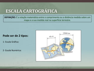 ESCALA CARTOGRÁFICA
 DEFINIÇÃO: É a relação matemática entre o comprimento ou a distância medida sobre um
                     mapa e a sua medida real na superfície terrestre.




Pode ser de 2 tipos:
1- Escala Gráfica:


2- Escala Numérica:
 