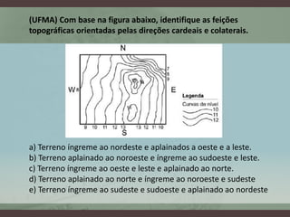 (UFMA) Com base na figura abaixo, identifique as feições
topográficas orientadas pelas direções cardeais e colaterais.




a) Terreno íngreme ao nordeste e aplainados a oeste e a leste.
b) Terreno aplainado ao noroeste e íngreme ao sudoeste e leste.
c) Terreno íngreme ao oeste e leste e aplainado ao norte.
d) Terreno aplainado ao norte e íngreme ao noroeste e sudeste
e) Terreno íngreme ao sudeste e sudoeste e aplainado ao nordeste
 
