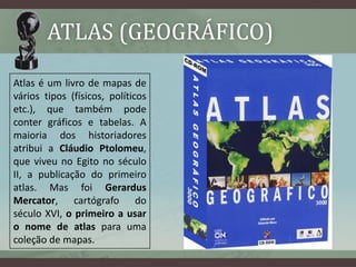 ATLAS (GEOGRÁFICO)
Atlas é um livro de mapas de
vários tipos (físicos, políticos
etc.), que também pode
conter gráficos e tabelas. A
maioria dos historiadores
atribui a Cláudio Ptolomeu,
que viveu no Egito no século
II, a publicação do primeiro
atlas. Mas foi Gerardus
Mercator, cartógrafo do
século XVI, o primeiro a usar
o nome de atlas para uma           Mapa do Ártico criado em 1595 por
coleção de mapas.                        Gerardus Mercator.
 
