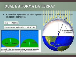 QUAL É A FORMA DA TERRA?

•    A superfície topográfica da Terra apresenta uma forma muito irregular, com
     elevações e depressões.


    Raio ≈ 6 400 km

    Comprimento no Equador ≈ 40.072 km




    Eratóstenes (séc. III a.c.)
    7º = 1/50 de 360º
    D= 800km , logo 800 x 50 = 40.000Km
 