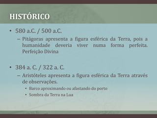 HISTÓRICO
• 580 a.C. / 500 a.C.
   – Pitágoras apresenta a figura esférica da Terra, pois a
     humanidade deveria viver numa forma perfeita.
     Perfeição Divina


• 384 a. C. / 322 a. C.
   – Aristóteles apresenta a figura esférica da Terra através
     de observações.
      • Barco aproximando ou afastando do porto
      • Sombra da Terra na Lua
 