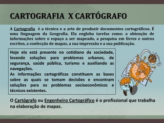 CARTOGRAFIA X CARTÓGRAFO
A Cartografia é a técnica e a arte de produzir documentos cartográficos. É
uma linguagem da Geografia. Ela engloba tarefas como: a obtenção de
informações sobre o espaço a ser mapeado, a pesquisa em livros e outros
escritos, a confecção de mapas, a sua impressão e a sua publicação.

Hoje ela está presente no cotidiano da sociedade,
levando soluções para problemas urbanos, de
segurança, saúde pública, turismo e auxiliando as
navegações.
As informações cartográficas constituem as bases
sobre as quais se tomam decisões e encontram
soluções para os problemas socioeconômicos e
técnicos existentes.

O Cartógrafo ou Engenheiro Cartográfico é o profissional que trabalha
na elaboração de mapas.
 