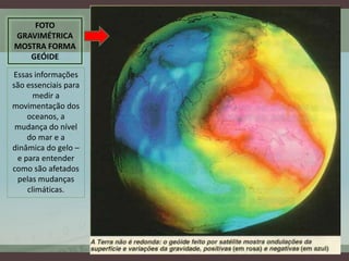 FOTO
GRAVIMÉTRICA
MOSTRA FORMA
   GEÓIDE

Essas informações
são essenciais para
      medir a
movimentação dos
    oceanos, a
 mudança do nível
    do mar e a
dinâmica do gelo –
 e para entender
como são afetados
 pelas mudanças
    climáticas.
 