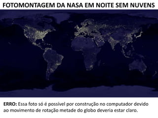 FOTOMONTAGEM DA NASA EM NOITE SEM NUVENS




ERRO: Essa foto só é possível por construção no computador devido
ao movimento de rotação metade do globo deveria estar claro.
 