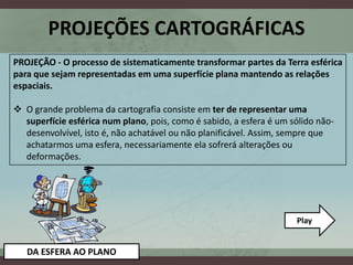 PROJEÇÕES CARTOGRÁFICAS
PROJEÇÃO - O processo de sistematicamente transformar partes da Terra esférica
para que sejam representadas em uma superfície plana mantendo as relações
espaciais.

 O grande problema da cartografia consiste em ter de representar uma
  superfície esférica num plano, pois, como é sabido, a esfera é um sólido não-
  desenvolvível, isto é, não achatável ou não planificável. Assim, sempre que
  achatarmos uma esfera, necessariamente ela sofrerá alterações ou
  deformações.




                                                                     Play


   DA ESFERA AO PLANO
 