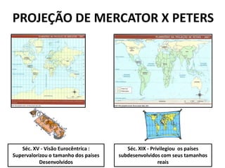 PROJEÇÃO DE MERCATOR X PETERS




   Séc. XV - Visão Eurocêntrica :        Séc. XIX - Privilegiou os países
Supervalorizou o tamanho dos países   subdesenvolvidos com seus tamanhos
           Desenvolvidos                               reais
 