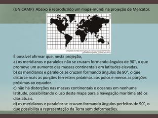 (UNICAMP) Abaixo é reproduzido um mapa-múndi na projeção de Mercator.




É possível afirmar que, nesta projeção,
a) os meridianos e paralelos não se cruzam formando ângulos de 90°, o que
promove um aumento das massas continentais em latitudes elevadas.
b) os meridianos e paralelos se cruzam formando ângulos de 90°, o que
distorce mais as porções terrestres próximas aos polos e menos as porções
próximas ao equador.
c) não há distorções nas massas continentais e oceanos em nenhuma
latitude, possibilitando o uso deste mapa para a navegação marítima até os
dias atuais.
d) os meridianos e paralelos se cruzam formando ângulos perfeitos de 90°, o
que possibilita a representação da Terra sem deformações.
 