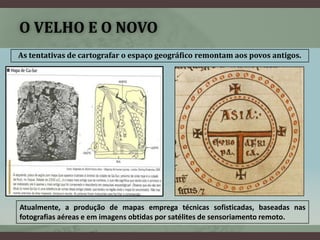 O VELHO E O NOVO
As tentativas de cartografar o espaço geográfico remontam aos povos antigos.




Atualmente, a produção de mapas emprega técnicas sofisticadas, baseadas nas
fotografias aéreas e em imagens obtidas por satélites de sensoriamento remoto.
 