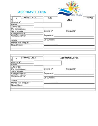 ABC TRAVEL LTDA
ABC TRAVEL
LTDA
Fecha:
Cuenta N° ___________ Cheque N°__________________
Páguese a: _____________________________________
_______________________________________________
La Suma de:
ABC TRAVEL LTDA
Cuenta N°
Cheque N°
Fecha:
A favor de:
Por concepto de:
Saldo anterior:
Consignación N°
Consignación N°
SUMA
Menos este cheque:
Nuevo Saldo:
ABC TRAVEL LTDA
Fecha:
Cuenta N° ___________ Cheque N°__________________
Páguese a: _____________________________________
_______________________________________________
La Suma de:
ABC TRAVEL LTDA
Cuenta N°
Cheque N°
Fecha:
A favor de:
Por concepto de:
Saldo anterior:
Consignación N°
Consignación N°
SUMA
Menos este cheque:
Nuevo Saldo:
8
8
 