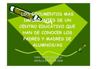 LOS DOCUMENTOS MAS
  IMPORTANTES DE UN
CENTRO EDUCATIVO QUE
  HAN DE CONOCER LOS
  PADRES Y MADRES DE
     ALUMNOS/AS

     FAPA “NUEVA ESCUELA”
     SEVILLA ENERO DE 2008
 