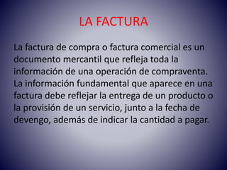 LA FACTURA
La factura de compra o factura comercial es un
documento mercantil que refleja toda la
información de una operación de compraventa.
La información fundamental que aparece en una
factura debe reflejar la entrega de un producto o
la provisión de un servicio, junto a la fecha de
devengo, además de indicar la cantidad a pagar.
 