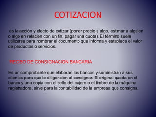 RECIBO DE CONSIGNACION BANCARIA
Es un comprobante que elaboran los bancos y suministran a sus
clientes para que lo diligencien al consignar. El original queda en el
banco y una copia con el sello del cajero o el timbre de la máquina
registradora, sirve para la contabilidad de la empresa que consigna.
es la acción y efecto de cotizar (poner precio a algo, estimar a alguien
o algo en relación con un fin, pagar una cuota). El término suele
utilizarse para nombrar el documento que informa y establece el valor
de productos o servicios.
COTIZACION
 