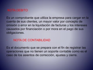 NOTA DEBITO
Es un comprobante que utiliza la empresa para cargar en la
cuenta de sus clientes, un mayor valor por concepto de
omisión o error en la liquidación de facturas y los intereses
causados por financiación o por mora en el pago de sus
obligaciones.
· NOTA DE CONTABILIDAD
Es el documento que se prepara con el fin de registrar las
operaciones que no tienen un soporte contable como es el
caso de los asientos de corrección, ajustes y cierre.
 