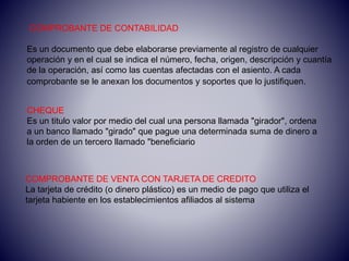 COMPROBANTE DE CONTABILIDAD
Es un documento que debe elaborarse previamente al registro de cualquier
operación y en el cual se indica el número, fecha, origen, descripción y cuantía
de la operación, así como las cuentas afectadas con el asiento. A cada
comprobante se le anexan los documentos y soportes que lo justifiquen.
COMPROBANTE DE VENTA CON TARJETA DE CREDITO
La tarjeta de crédito (o dinero plástico) es un medio de pago que utiliza el
tarjeta habiente en los establecimientos afiliados al sistema
CHEQUE
Es un titulo valor por medio del cual una persona llamada "girador", ordena
a un banco llamado "girado" que pague una determinada suma de dinero a
la orden de un tercero llamado "beneficiario
 
