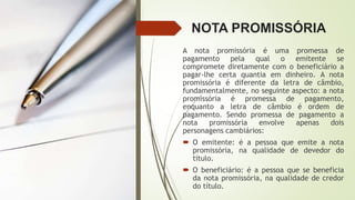 NOTA PROMISSÓRIA
A nota promissória é uma promessa de
pagamento pela qual o emitente se
compromete diretamente com o beneficiário a
pagar-lhe certa quantia em dinheiro. A nota
promissória é diferente da letra de câmbio,
fundamentalmente, no seguinte aspecto: a nota
promissória é promessa de pagamento,
enquanto a letra de câmbio é ordem de
pagamento. Sendo promessa de pagamento a
nota promissória envolve apenas dois
personagens cambiários:
 O emitente: é a pessoa que emite a nota
promissória, na qualidade de devedor do
título.
 O beneficiário: é a pessoa que se beneficia
da nota promissória, na qualidade de credor
do título.
 