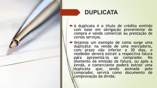 DUPLICATA
 A duplicata é o título de crédito emitido
com base em obrigação proveniente de
compra e venda comercial ou prestação de
certos serviços.
 Vejamos um exemplo de como surge uma
duplicata: na venda de uma mercadoria,
com prazo não inferior a 30 dias, o
vendedor deverá extrair a respectiva fatura
para apresentá-la ao comprador. No
momento da emissão da fatura, ou após a
venda, o comerciante poderá extrair uma
duplicata que, sendo assinada pelo
comprador, servirá como documento de
comprovação da dívida.
 