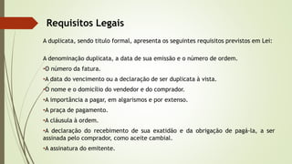 Requisitos Legais
A duplicata, sendo titulo formal, apresenta os seguintes requisitos previstos em Lei:
A denominação duplicata, a data de sua emissão e o número de ordem.
•O número da fatura.
•A data do vencimento ou a declaração de ser duplicata à vista.
•O nome e o domicílio do vendedor e do comprador.
•A importância a pagar, em algarismos e por extenso.
•A praça de pagamento.
•A cláusula à ordem.
•A declaração do recebimento de sua exatidão e da obrigação de pagá-la, a ser
assinada pelo comprador, como aceite cambial.
•A assinatura do emitente.
 