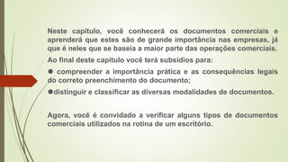 Neste capítulo, você conhecerá os documentos comerciais e
aprenderá que estes são de grande importância nas empresas, já
que é neles que se baseia a maior parte das operações comerciais.
Ao final deste capítulo você terá subsídios para:
⚫ compreender a importância prática e as consequências legais
do correto preenchimento do documento;
⚫distinguir e classificar as diversas modalidades de documentos.
Agora, você é convidado a verificar alguns tipos de documentos
comerciais utilizados na rotina de um escritório.
 
