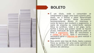 BOLETO
 É um título, onde o consumidor se
compromete a pagar uma exata quantia para,
assim, ter o direito a obter determinado
produto ou serviço. Nesse documento,
necessariamente, devem vir impressos o
nome do banco que receberá o pagamento, o
nome da empresa ou comerciante (pessoa
física ou jurídica), valor a ser pago, juros,
tarifas e multa que podem incidir se houver
atraso, indicação de quais agências pode ser
feito o pagamento, data do vencimento e
o código de barras. Após o vencimento, é
necessário gerar a segunda via para realizar o
pagamento.
 Para emitir este tipo de título, basta a pessoa
física ou jurídica ter uma conta corrente em
algum banco e pedir junto a sua agência uma
carteira de cobrança.
 