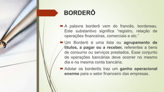 BORDERÔ
 A palavra borderô vem do francês, bordereau.
Este substantivo significa “registro, relação de
operações financeiras, comerciais e etc.”
 Um Borderô é uma lista ou agrupamento de
títulos, a pagar ou a receber, referentes a bens
de consumo ou serviços prestados. Esse conjunto
de operações bancárias deve ocorrer no mesmo
dia e na mesma conta bancária.
 Adotar os borderôs traz um ganho operacional
enorme para o setor financeiro das empresas.
 
