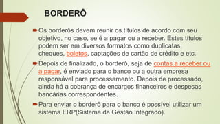 BORDERÔ
Os borderôs devem reunir os títulos de acordo com seu
objetivo, no caso, se é a pagar ou a receber. Estes títulos
podem ser em diversos formatos como duplicatas,
cheques, boletos, captações de cartão de crédito e etc.
Depois de finalizado, o borderô, seja de contas a receber ou
a pagar, é enviado para o banco ou a outra empresa
responsável para processamento. Depois de processado,
ainda há a cobrança de encargos financeiros e despesas
bancárias correspondentes.
Para enviar o borderô para o banco é possível utilizar um
sistema ERP(Sistema de Gestão Integrado).
 