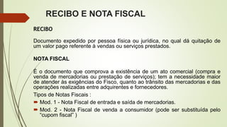 RECIBO E NOTA FISCAL
RECIBO
Documento expedido por pessoa física ou jurídica, no qual dá quitação de
um valor pago referente à vendas ou serviços prestados.
NOTA FISCAL
É o documento que comprova a existência de um ato comercial (compra e
venda de mercadorias ou prestação de serviços); tem a necessidade maior
de atender às exigências do Fisco, quanto ao trânsito das mercadorias e das
operações realizadas entre adquirentes e fornecedores.
Tipos de Notas Fiscais :
 Mod. 1 - Nota Fiscal de entrada e saída de mercadorias.
 Mod. 2 - Nota Fiscal de venda a consumidor (pode ser substituída pelo
“cupom fiscal” )
 