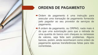 ORDENS DE PAGAMENTO
 Ordem de pagamento é uma instrução para
executar uma transação de pagamento fornecida
pelo pagador ao seu provedor de serviços de
pagamento.
 A ordem de pagamento, ou ORPAG, nada mais é
do que uma autorização para que a retirada de
uma quantia do banco com cheques ou remessas
de valores, seja feita sem problemas. Alguns
bancos, porém, ainda reconhecem como ordem de
pagamento apenas transferências feitas para não
correntistas.
 
