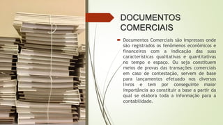 DOCUMENTOS
COMERCIAIS
 Documentos Comerciais são impressos onde
são registrados os fenômenos econômicos e
financeiros com a indicação das suas
características qualitativas e quantitativas
no tempo e espaço. Ou seja constituem
meios de provas das transações comerciais
em caso de contestação, servem de base
para lançamentos efetuado nos diversos
livros e tem por conseguinte maior
importância ao constituir a base a partir da
qual se elabora toda a informação para a
contabilidade.
 