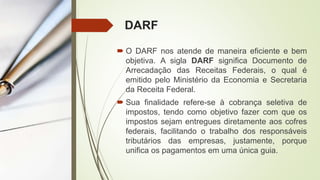 DARF
 O DARF nos atende de maneira eficiente e bem
objetiva. A sigla DARF significa Documento de
Arrecadação das Receitas Federais, o qual é
emitido pelo Ministério da Economia e Secretaria
da Receita Federal.
 Sua finalidade refere-se à cobrança seletiva de
impostos, tendo como objetivo fazer com que os
impostos sejam entregues diretamente aos cofres
federais, facilitando o trabalho dos responsáveis
tributários das empresas, justamente, porque
unifica os pagamentos em uma única guia.
 