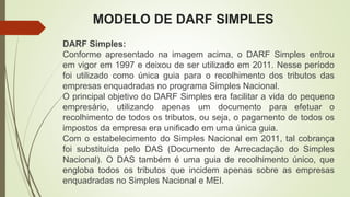 MODELO DE DARF SIMPLES
DARF Simples:
Conforme apresentado na imagem acima, o DARF Simples entrou
em vigor em 1997 e deixou de ser utilizado em 2011. Nesse período
foi utilizado como única guia para o recolhimento dos tributos das
empresas enquadradas no programa Simples Nacional.
O principal objetivo do DARF Simples era facilitar a vida do pequeno
empresário, utilizando apenas um documento para efetuar o
recolhimento de todos os tributos, ou seja, o pagamento de todos os
impostos da empresa era unificado em uma única guia.
Com o estabelecimento do Simples Nacional em 2011, tal cobrança
foi substituída pelo DAS (Documento de Arrecadação do Simples
Nacional). O DAS também é uma guia de recolhimento único, que
engloba todos os tributos que incidem apenas sobre as empresas
enquadradas no Simples Nacional e MEI.
 