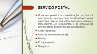 SERVIÇO POSTAL
 O serviço postal é a materialização do direito á
comunicação, sendo o meio formal utilizado pelas
empresas para se comunicar com seus clientes e
fornecedores. As ferramentas e os produtos do
serviço postal disponíveis são os seguintes:
 Carta registrada;
 Aviso de recebimento (A.R);
 Malote;
 Entrega rápida;
 Telegrama.
 