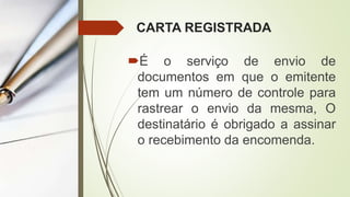 CARTA REGISTRADA
É o serviço de envio de
documentos em que o emitente
tem um número de controle para
rastrear o envio da mesma, O
destinatário é obrigado a assinar
o recebimento da encomenda.
 