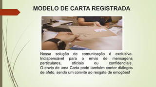 MODELO DE CARTA REGISTRADA
Nossa solução de comunicação é exclusiva.
Indispensável para o envio de mensagens
particulares, oficiais ou confidenciais.
O envio de uma Carta pode também conter diálogos
de afeto, sendo um convite ao resgate de emoções!
 