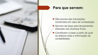 Para que servem:
 São provas das transações
comerciais em caso de contestação.
 Servem de base para lançamentos
efetuado nos diversos livros.
 Constituem a base a partir da qual
se elabora toda a informação da
contabilidade.
 